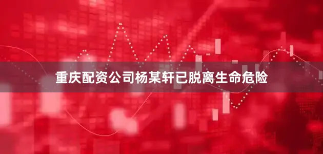 重庆配资公司杨某轩已脱离生命危险