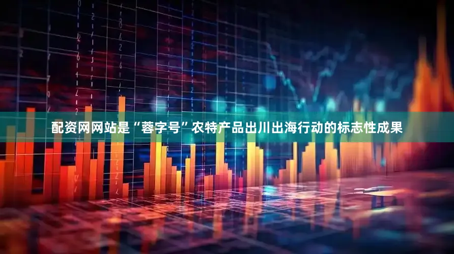 配资网网站是“蓉字号”农特产品出川出海行动的标志性成果