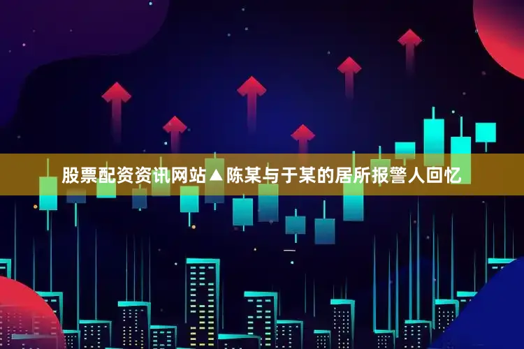 股票配资资讯网站▲陈某与于某的居所报警人回忆