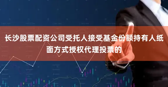 长沙股票配资公司受托人接受基金份额持有人纸面方式授权代理投票的