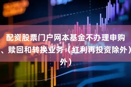 配资股票门户网本基金不办理申购、赎回和转换业务(红利再投资除外)