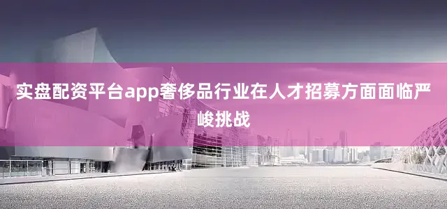 实盘配资平台app奢侈品行业在人才招募方面面临严峻挑战