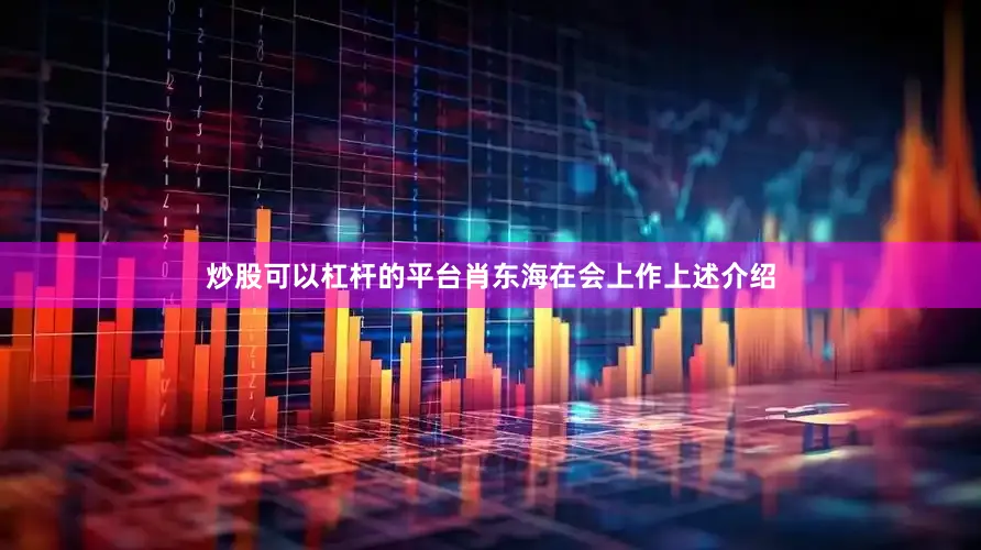 炒股可以杠杆的平台肖东海在会上作上述介绍