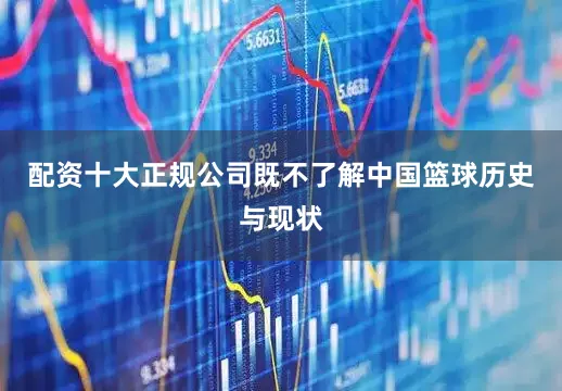 配资十大正规公司既不了解中国篮球历史与现状
