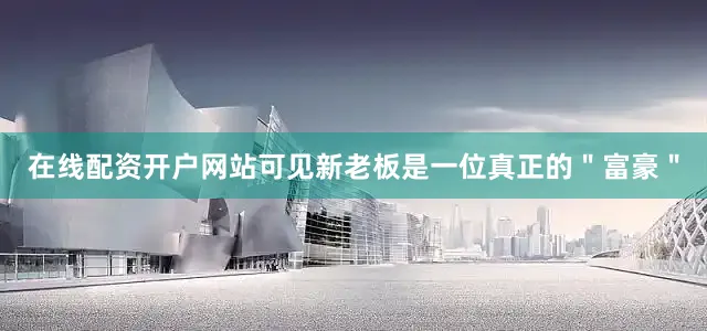 在线配资开户网站可见新老板是一位真正的＂富豪＂