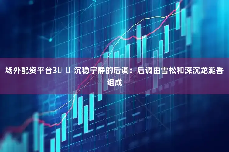 场外配资平台3️⃣沉稳宁静的后调：后调由雪松和深沉龙涎香组成