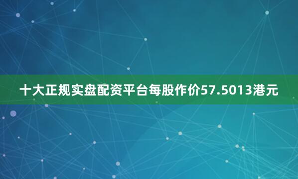 十大正规实盘配资平台每股作价57.5013港元
