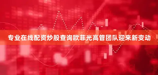 专业在线配资炒股查询欧菲光高管团队迎来新变动