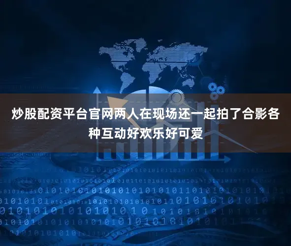 炒股配资平台官网两人在现场还一起拍了合影各种互动好欢乐好可爱