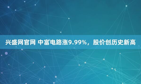 兴盛网官网 中富电路涨9.99%，股价创历史新高