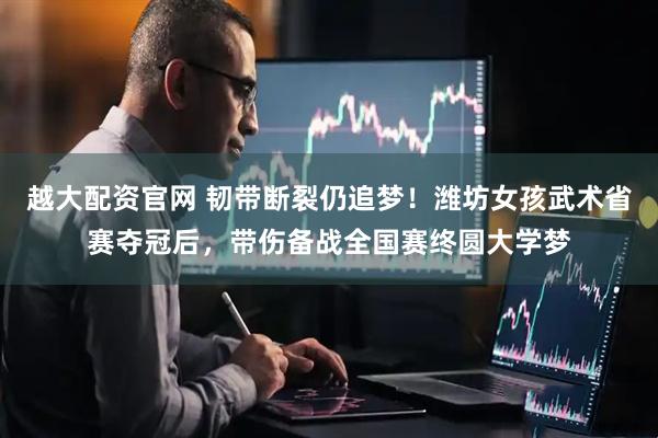 越大配资官网 韧带断裂仍追梦！潍坊女孩武术省赛夺冠后，带伤备战全国赛终圆大学梦