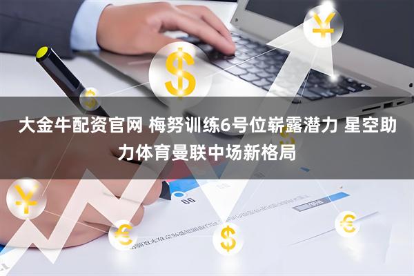 大金牛配资官网 梅努训练6号位崭露潜力 星空助力体育曼联中场新格局
