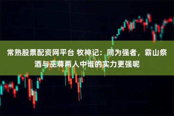 常熟股票配资网平台 牧神记：同为强者，霸山祭酒与巫尊两人中谁的实力更强呢