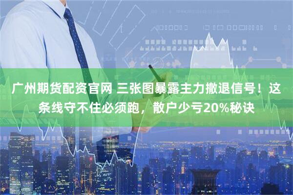 广州期货配资官网 三张图暴露主力撤退信号！这条线守不住必须跑，散户少亏20%秘诀