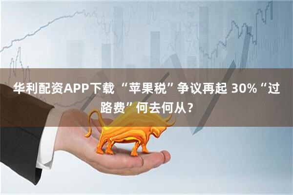 华利配资APP下载 “苹果税”争议再起 30%“过路费”何去何从？