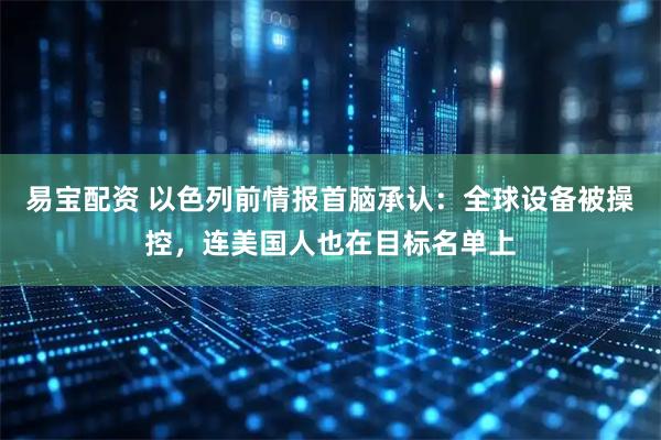 易宝配资 以色列前情报首脑承认：全球设备被操控，连美国人也在目标名单上