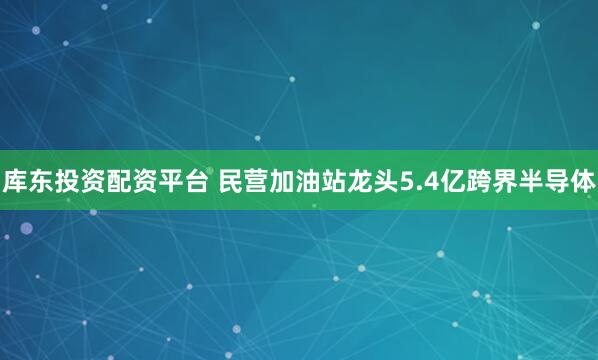 库东投资配资平台 民营加油站龙头5.4亿跨界半导体