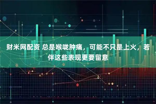 财米网配资 总是喉咙肿痛，可能不只是上火，若伴这些表现更要留意