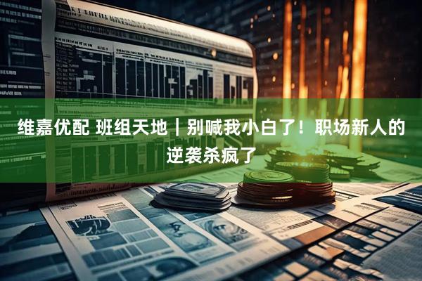 维嘉优配 班组天地｜别喊我小白了！职场新人的逆袭杀疯了