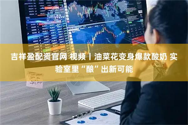 吉祥盈配资官网 视频丨油菜花变身爆款酸奶 实验室里“酿”出新可能
