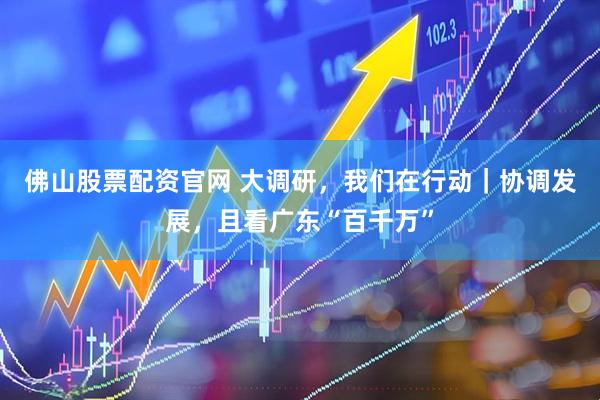 佛山股票配资官网 大调研，我们在行动｜协调发展，且看广东“百千万”