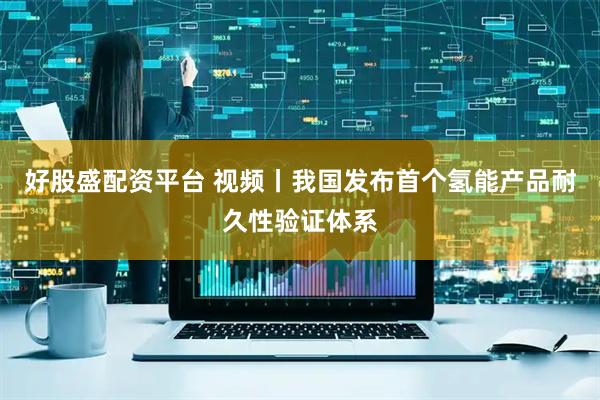 好股盛配资平台 视频丨我国发布首个氢能产品耐久性验证体系