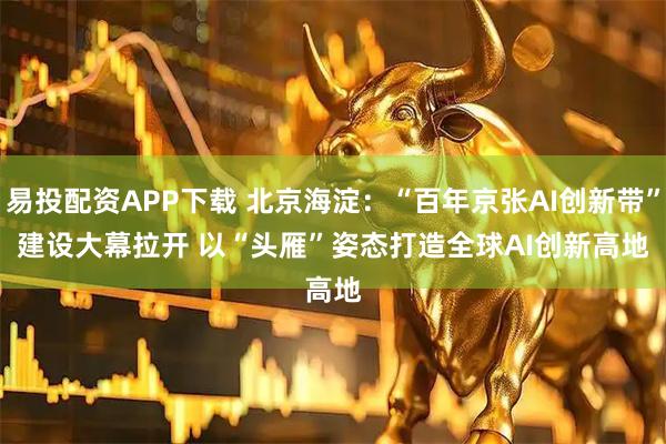 易投配资APP下载 北京海淀：“百年京张AI创新带”建设大幕拉开 以“头雁”姿态打造全球AI创新高地