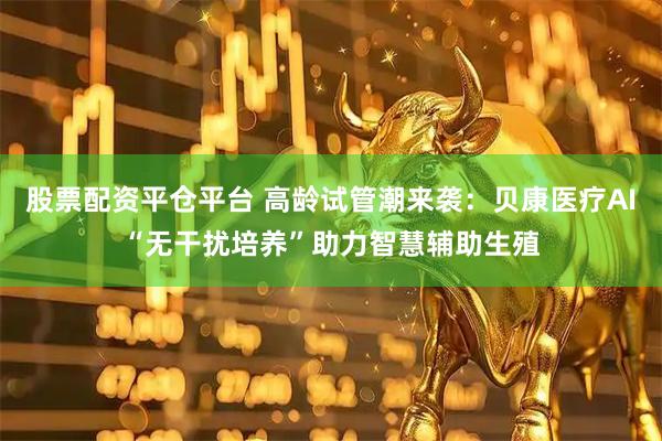 股票配资平仓平台 高龄试管潮来袭：贝康医疗AI“无干扰培养”助力智慧辅助生殖