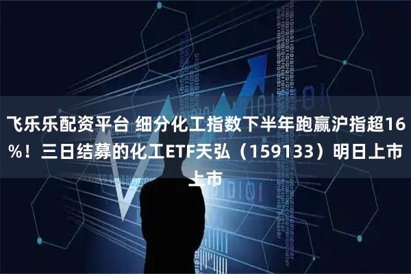 飞乐乐配资平台 细分化工指数下半年跑赢沪指超16%！三日结募的化工ETF天弘（159133）明日上市