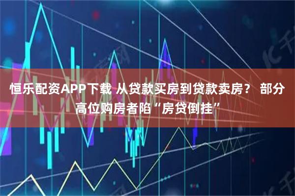 恒乐配资APP下载 从贷款买房到贷款卖房？ 部分高位购房者陷“房贷倒挂”