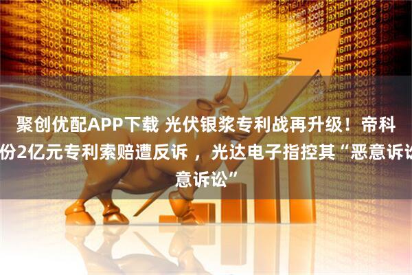 聚创优配APP下载 光伏银浆专利战再升级！帝科股份2亿元专利索赔遭反诉 ，光达电子指控其“恶意诉讼”