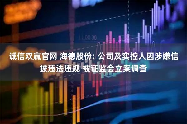 诚信双赢官网 海德股份: 公司及实控人因涉嫌信披违法违规 被证监会立案调查