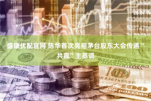 盛康优配官网 陈华首次亮相茅台股东大会传递“共赢”主基调