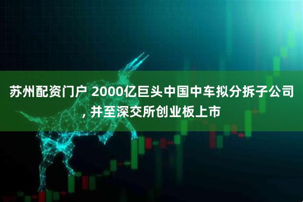 苏州配资门户 2000亿巨头中国中车拟分拆子公司, 并至深交所创业板上市