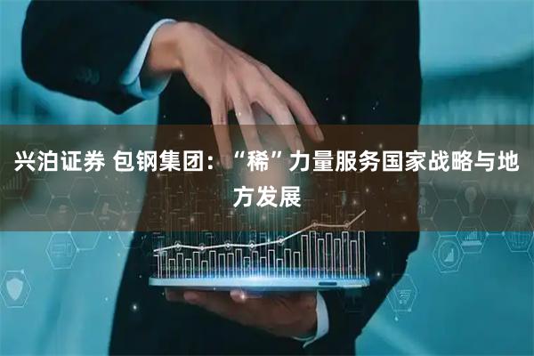兴泊证券 包钢集团：“稀”力量服务国家战略与地方发展
