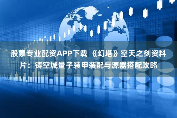 股票专业配资APP下载 《幻塔》空天之剑资料片：铸空城量子装甲装配与源器搭配攻略