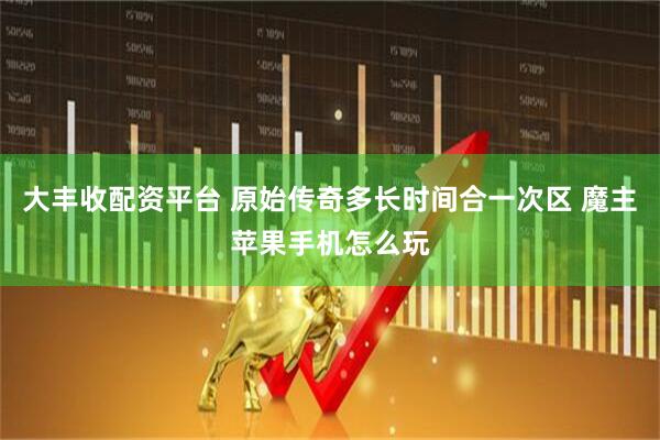 大丰收配资平台 原始传奇多长时间合一次区 魔主苹果手机怎么玩