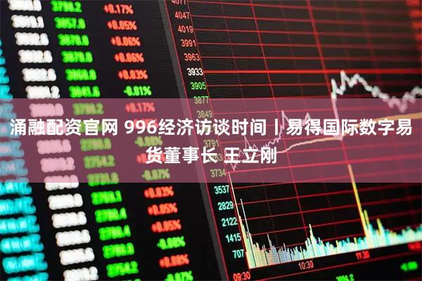 涌融配资官网 996经济访谈时间丨易得国际数字易货董事长 王立刚