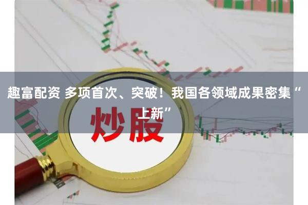趣富配资 多项首次、突破！我国各领域成果密集“上新”