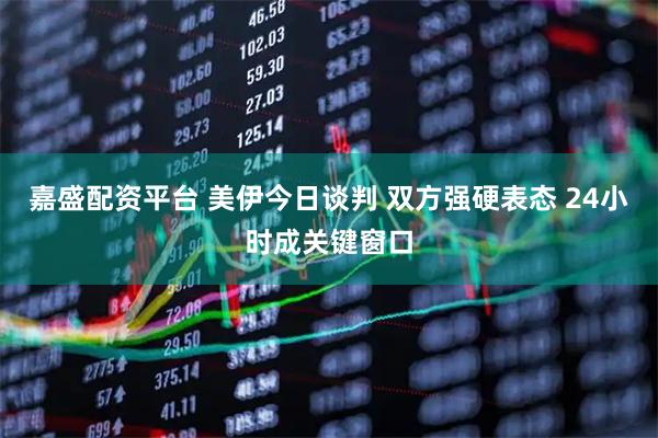 嘉盛配资平台 美伊今日谈判 双方强硬表态 24小时成关键窗口