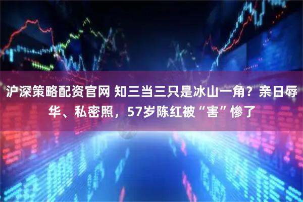 沪深策略配资官网 知三当三只是冰山一角？亲日辱华、私密照，57岁陈红被“害”惨了