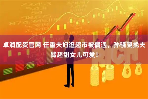 卓润配资官网 任重夫妇逛超市被偶遇，孙骁骁挽夫臂超甜女儿可爱！