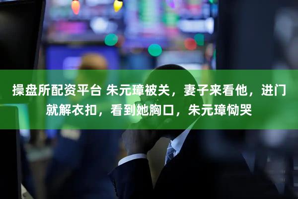 操盘所配资平台 朱元璋被关，妻子来看他，进门就解衣扣，看到她胸口，朱元璋恸哭