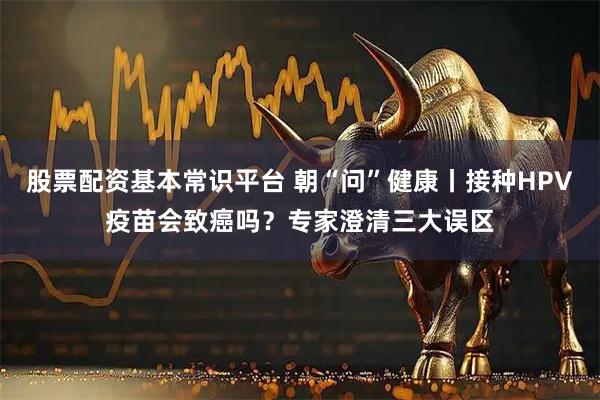 股票配资基本常识平台 朝“问”健康丨接种HPV疫苗会致癌吗？专家澄清三大误区