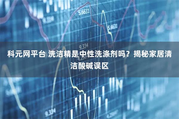 科元网平台 洗洁精是中性洗涤剂吗？揭秘家居清洁酸碱误区