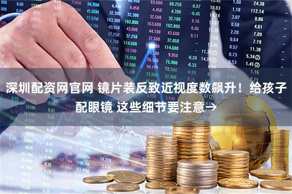 深圳配资网官网 镜片装反致近视度数飙升！给孩子配眼镜 这些细节要注意→