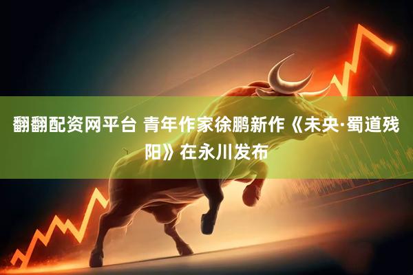翻翻配资网平台 青年作家徐鹏新作《未央·蜀道残阳》在永川发布