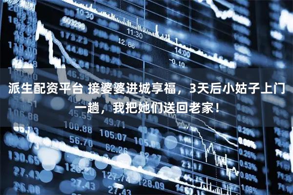 派生配资平台 接婆婆进城享福，3天后小姑子上门一趟，我把她们送回老家！