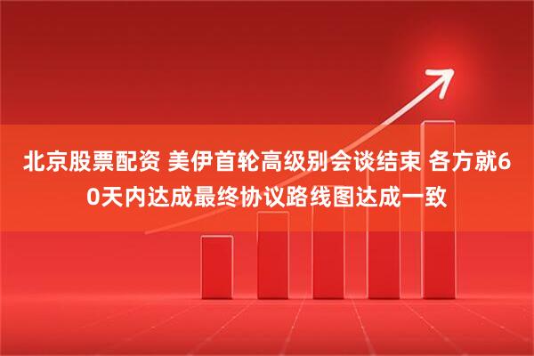 北京股票配资 美伊首轮高级别会谈结束 各方就60天内达成最终协议路线图达成一致
