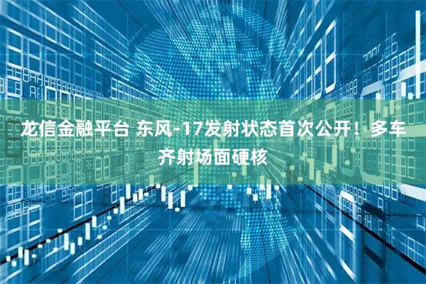 龙信金融平台 东风-17发射状态首次公开！多车齐射场面硬核